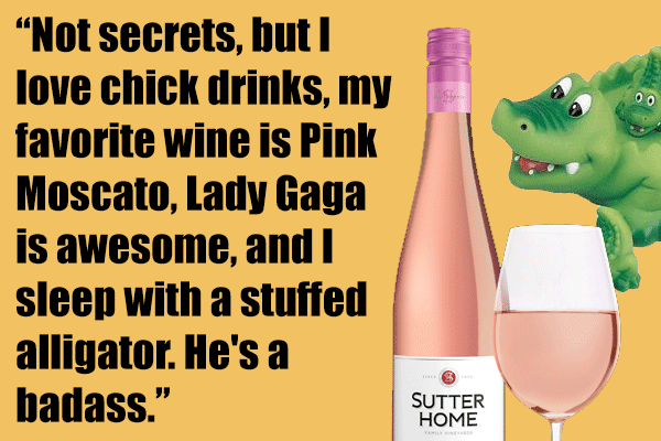 Not secrets, but I love chick drinks, my favorite wine is Pink Moscato, Lady Gaga is awesome, and I sleep with a stuffed alligator. He's a badass.