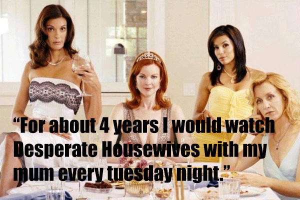 For about 4 years I would watch Desperate Housewives with my mum every tuesday night.